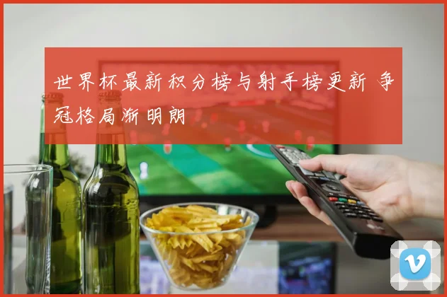 世界杯最新积分榜与射手榜更新 争冠格局渐明朗