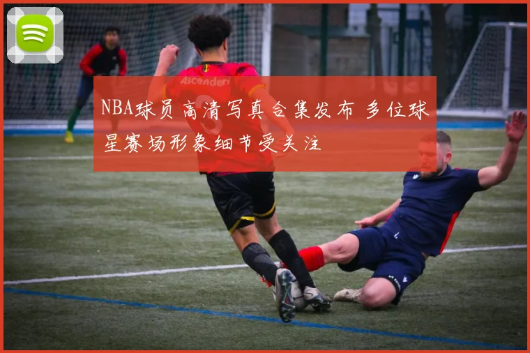 NBA球员高清写真合集发布 多位球星赛场形象细节受关注