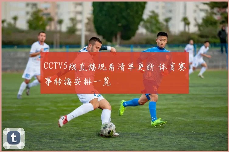 CCTV5线直播观看清单更新 体育赛事转播安排一览