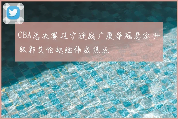 CBA总决赛辽宁迎战广厦争冠悬念升级郭艾伦赵继伟成焦点