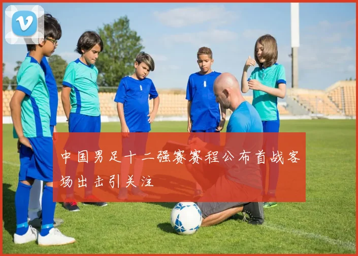 中国男足十二强赛赛程公布首战客场出击引关注