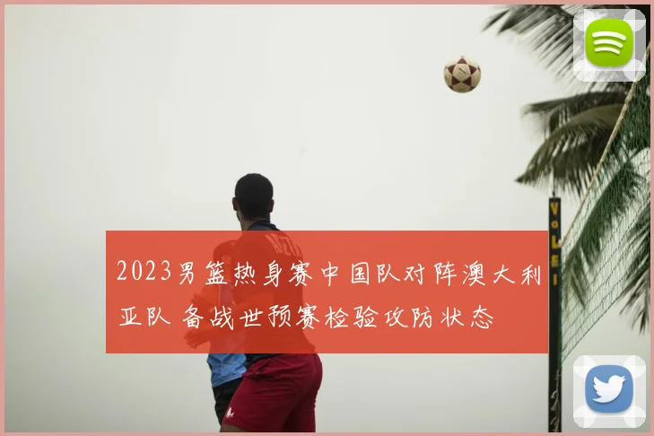 2023男篮热身赛中国队对阵澳大利亚队 备战世预赛检验攻防状态