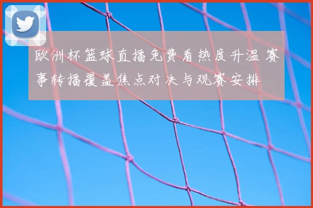 欧洲杯篮球直播免费看热度升温 赛事转播覆盖焦点对决与观赛安排