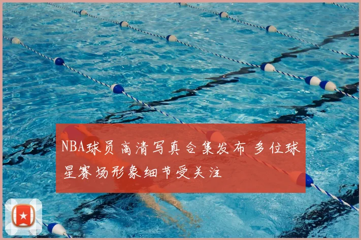 NBA球员高清写真合集发布 多位球星赛场形象细节受关注
