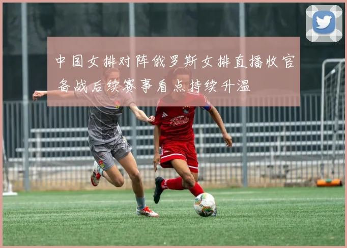 中国女排对阵俄罗斯女排直播收官 备战后续赛事看点持续升温