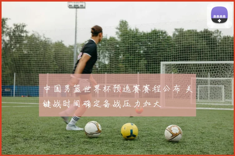 中国男篮世界杯预选赛赛程公布 关键战时间确定备战压力加大