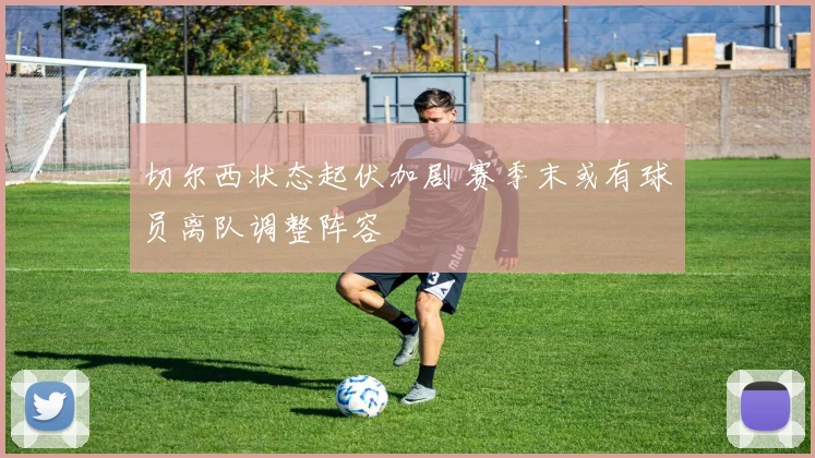 切尔西状态起伏加剧 赛季末或有球员离队调整阵容