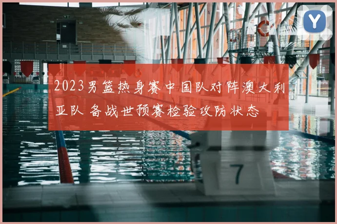 2023男篮热身赛中国队对阵澳大利亚队 备战世预赛检验攻防状态