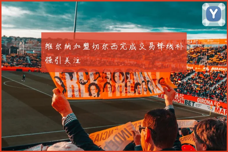 维尔纳加盟切尔西完成交易锋线补强引关注