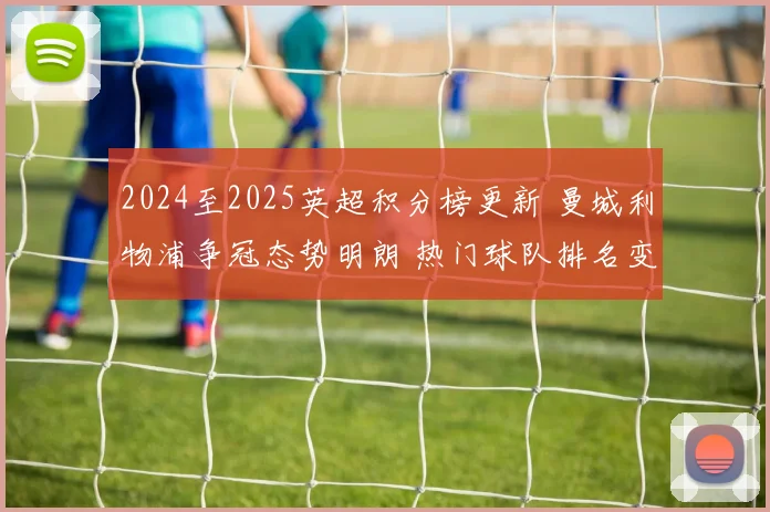 2024至2025英超积分榜更新 曼城利物浦争冠态势明朗 热门球队排名变化引关注
