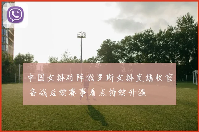 中国女排对阵俄罗斯女排直播收官 备战后续赛事看点持续升温