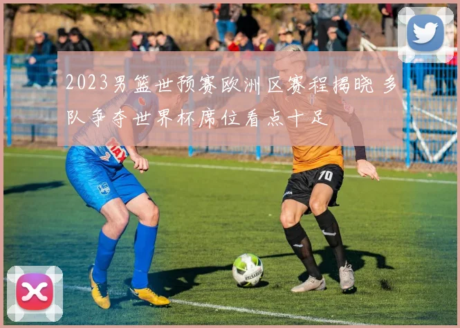 2023男篮世预赛欧洲区赛程揭晓 多队争夺世界杯席位看点十足
