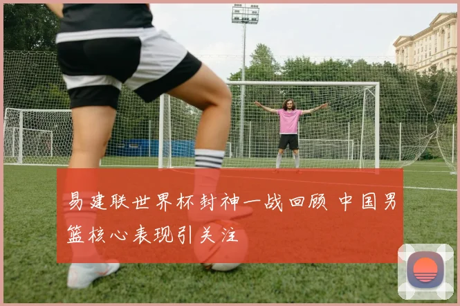 易建联世界杯封神一战回顾 中国男篮核心表现引关注