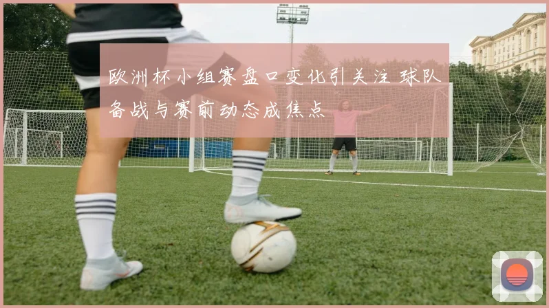 欧洲杯小组赛盘口变化引关注 球队备战与赛前动态成焦点